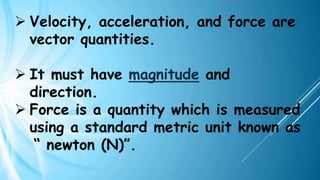 ➢ Velocity, acceleration, and force are
vector quantities.
➢ It must have magnitude and
direction.
➢ Force is a quantity which is measured
using a standard metric unit known as
“ newton (N)”.
 
