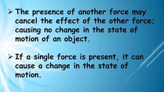 ➢ The presence of another force may
cancel the effect of the other force;
causing no change in the state of
motion of an object.
➢ If a single force is present, it can
cause a change in the state of
motion.
 