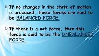 ➢ If no changes in the state of motion
is produced, these forces are said to
be BALANCED FORCE.
➢ If there is a net force, then this
force is said to be the UNBALANCED
FORCE.
 
