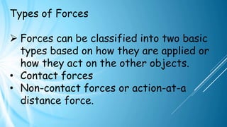 Types of Forces
➢ Forces can be classified into two basic
types based on how they are applied or
how they act on the other objects.
• Contact forces
• Non-contact forces or action-at-a
distance force.
 