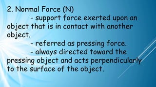 2. Normal Force (N)
- support force exerted upon an
object that is in contact with another
object.
- referred as pressing force.
- always directed toward the
pressing object and acts perpendicularly
to the surface of the object.
 