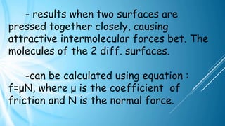 - results when two surfaces are
pressed together closely, causing
attractive intermolecular forces bet. The
molecules of the 2 diff. surfaces.
-can be calculated using equation :
f=μN, where μ is the coefficient of
friction and N is the normal force.
 