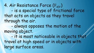 4. Air Resistance Force (Fair)
- is a special type of frictional force
that acts on objects as they travel
through the air.
- always opposes the motion of the
moving object.
- it is most noticeable in objects that
travel at high speed or in objects with
large surface areas.
 