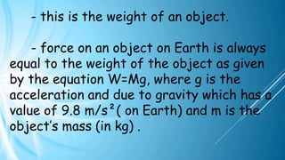 - this is the weight of an object.
- force on an object on Earth is always
equal to the weight of the object as given
by the equation W=Mg, where g is the
acceleration and due to gravity which has a
value of 9.8 m/s²( on Earth) and m is the
object’s mass (in kg) .
 
