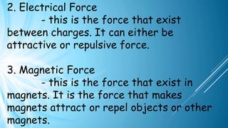 2. Electrical Force
- this is the force that exist
between charges. It can either be
attractive or repulsive force.
3. Magnetic Force
- this is the force that exist in
magnets. It is the force that makes
magnets attract or repel objects or other
magnets.
 