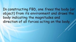 In constructing FBD, one frees the body (or
object) from its environment and draws the
body indicating the magnitudes and
direction of all forces acting on the body.
 