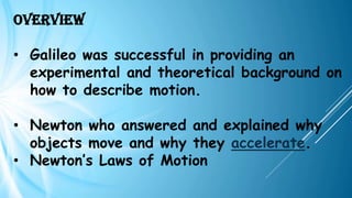 Overview
• Galileo was successful in providing an
experimental and theoretical background on
how to describe motion.
• Newton who answered and explained why
objects move and why they accelerate.
• Newton’s Laws of Motion
 