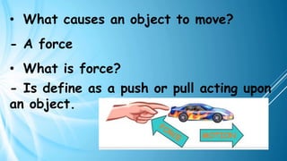 • What causes an object to move?
- A force
• What is force?
- Is define as a push or pull acting upon
an object.
 