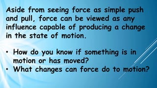 Aside from seeing force as simple push
and pull, force can be viewed as any
influence capable of producing a change
in the state of motion.
• How do you know if something is in
motion or has moved?
• What changes can force do to motion?
 