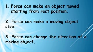 1. Force can make an object moved
starting from rest position.
2. Force can make a moving object
stop.
3. Force can change the direction of a
moving object.
 