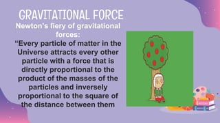 Newton’s fiery of gravitational
forces:
“Every particle of matter in the
Universe attracts every other
particle with a force that is
directly proportional to the
product of the masses of the
particles and inversely
proportional to the square of
the distance between them
GRAVITATIONAL FORCE
 