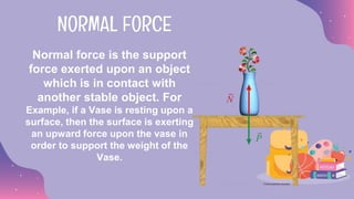 Normal force is the support
force exerted upon an object
which is in contact with
another stable object. For
Example, if a Vase is resting upon a
surface, then the surface is exerting
an upward force upon the vase in
order to support the weight of the
Vase.
NORMAL FORCE
 