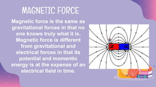 Magnetic force is the same as
gravitational forces in that no
one knows truly what it is.
Magnetic force is different
from gravitational and
electrical forces in that its
potential and momentic
energy is at the expense of an
electrical field in time.
MAGNETIC FORCE
 