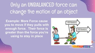 Only an UNBALANCED force can
change the motion of an object
Example: More Force cause
you to move if they pulls with
enough force. Their force is
greater than the force you’re
using to stay in place
 