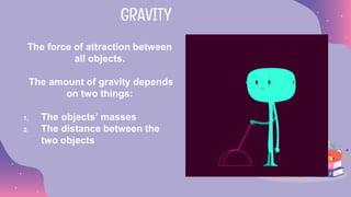 The force of attraction between
all objects.
The amount of gravity depends
on two things:
1. The objects’ masses
2. The distance between the
two objects
GRAVITY
 