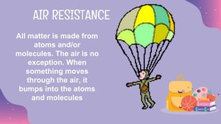 All matter is made from
atoms and/or
molecules. The air is no
exception. When
something moves
through the air, it
bumps into the atoms
and molecules
AIR RESISTANCE
 