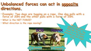 Unbalanced forces can act in
Unbalanced forces can act in opposite
opposite
directions.
directions.
• Example: Two dogs are tugging on a rope. One dog pulls with a
force of 20N and the other pulls with a force of 25N.
• What is the NET FORCE?
• What direction is the rope moving?
25 Newtons
20 Newtons
When you have
opposing forces, the
direction the object
moves is in the same
direction as the larger
force.
 