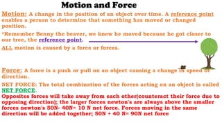 Motion and Force
Motion: A change in the position of an object over time. A reference point
enables a person to determine that something has moved or changed
position.
*Remember Benny the beaver, we knew he moved because he got closer to
our tree, the reference point.
ALL motion is caused by a force or forces.
Force: A force is a push or pull on an object causing a change in speed or
direction.
NET FORCE: The total combination of the forces acting on an object is called
NET FORCE.
Opposites forces will take away from each other(counteract their force due to
opposing direction); the larger forces newton's are always above the smaller
forces newton's 50N- 40N= 10 N net force. Forces moving in the same
direction will be added together; 50N + 40 N= 90N net force
 