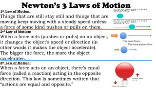 Newton’s 3 Laws of Motion
1st
Law of Motion:
Things that are still stay still and things that are
moving keep moving with a steady speed unless
a force of some kind pushes or pulls on them.
2nd
Law of Motion:
When a force acts (pushes or pulls) on an object,
it changes the object’s speed or direction (in
other words it makes the object accelerate).
The bigger the force, the more the object
accelerates.
3rd
Law of Motion:
When a force acts on an object, there’s equal
force (called a reaction) acting in the opposite
direction. This law is sometimes written that
“actions are equal and opposite.”
 