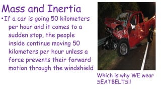 Mass and Inertia
•If a car is going 50 kilometers
per hour and it comes to a
sudden stop, the people
inside continue moving 50
kilometers per hour unless a
force prevents their forward
motion through the windshield
Which is why WE wear
SEATBELTS!!
 