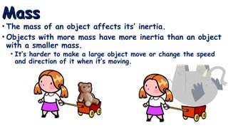 Mass
Mass
• The mass of an object affects its’ inertia.
• Objects with more mass have more inertia than an object
with a smaller mass.
• It’s harder to make a large object move or change the speed
and direction of it when it’s moving.
 