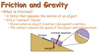 Friction and Gravity
Friction and Gravity
•What is friction?
• A force that opposes the motion of an object
• It’s a “contact” force!
• Occurs when an object in motion rubs against a surface.
• The contact reduces the speed of the object and releases heat.
 