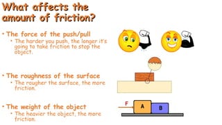 What affects the
What affects the
amount of friction?
amount of friction?
• The force of the push/pull
• The harder you push, the longer it’s
going to take friction to stop the
object.
• The roughness of the surface
• The rougher the surface, the more
friction.
• The weight of the object
• The heavier the object, the more
friction.
 