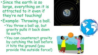 •Since the earth is so
large, everything on it is
attracted to it even if
they’re not touching!
•Example: Throwing a ball.
•You throw a ball up, but
gravity pulls it back down
to earth.
•You can counteract gravity
by catching the ball before
it hits the ground (you
provide the outside force!)
 