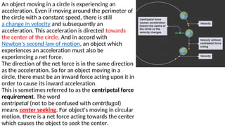 An object moving in a circle is experiencing an
acceleration. Even if moving around the perimeter of
the circle with a constant speed, there is still
a change in velocity and subsequently an
acceleration. This acceleration is directed towards
the center of the circle. And in accord with
Newton's second law of motion, an object which
experiences an acceleration must also be
experiencing a net force.
The direction of the net force is in the same direction
as the acceleration. So for an object moving in a
circle, there must be an inward force acting upon it in
order to cause its inward acceleration.
This is sometimes referred to as the centripetal force
requirement. The word
centripetal (not to be confused with centrifugal)
means center seeking. For object's moving in circular
motion, there is a net force acting towards the center
which causes the object to seek the center.
 