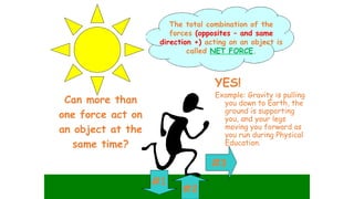 Can more than
one force act on
an object at the
same time?
#2
#3
#1
YES!
Example: Gravity is pulling
you down to Earth, the
ground is supporting
you, and your legs
moving you forward as
you run during Physical
Education.
The total combination of the
forces (opposites – and same
direction +) acting on an object is
called NET FORCE.
 