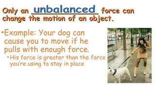 Only an _______________ force can
Only an _______________ force can
change the motion of an object.
change the motion of an object.
•Example: Your dog can
cause you to move if he
pulls with enough force.
•His force is greater than the force
you’re using to stay in place
 