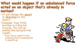 What would happen if an unbalanced force
What would happen if an unbalanced force
acted on an object that’s already in
acted on an object that’s already in
motion?
motion?
• It will change the speed
or direction of the
object.
• Example: Your little
brother is riding his
tricycle. You run up
behind him and give him
a push.
• Your force adds to the
existing force causing him
to speed up.
 