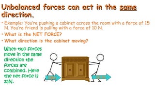 Unbalanced forces can act in the
Unbalanced forces can act in the same
same
direction.
direction.
• Example: You’re pushing a cabinet across the room with a force of 15
N. You’re friend is pulling with a force of 10 N.
• What is the NET FORCE?
• What direction is the cabinet moving?
15N 10 N
When two forces
move in the same
direction the
forces are
combined. Here
the net force is
25N.
 