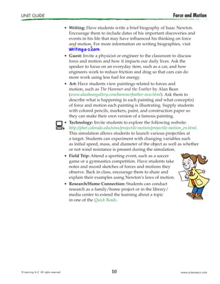 10
UNIT GUIDE	 Force and Motion
© Learning A–Z  All rights reserved.   www.sciencea-z.com
¢	Writing: Have students write a brief biography of Isaac Newton.
Encourage them to include dates of his important discoveries and
events in his life that may have influenced his thinking on force
and motion. For more information on writing biographies, visit
.
¢	Guest: Invite a physicist or engineer to the classroom to discuss
force and motion and how it impacts our daily lives. Ask the
speaker to focus on an everyday item, such as a car, and how
engineers work to reduce friction and drag so that cars can do
more work using less fuel for energy.
¢	Art: Have students view paintings related to forces and
motion, such as The Hammer and the Feather by Alan Bean
(www.alanbeangallery.com/hammerfeather-new.html). Ask them to
describe what is happening in each painting and what concept(s)
of force and motion each painting is illustrating. Supply students
with colored pencils, markers, paint, and construction paper so
they can make their own version of a famous painting.
¢	Technology: Invite students to explore the following website:
http://phet.colorado.edu/sims/projectile-motion/projectile-motion_en.html.
This simulation allows students to launch various projectiles at
a target. Students can experiment with changing variables such
as initial speed, mass, and diameter of the object as well as whether
or not wind resistance is present during the simulation.
¢	Field Trip: Attend a sporting event, such as a soccer
game or a gymnastics competition. Have students take
notes and record sketches of forces and motions they
observe. Back in class, encourage them to share and
explain their examples using Newton’s laws of motion.
¢	Research/Home Connection: Students can conduct
research as a family/home project or in the library/
media center to extend the learning about a topic
in one of the Quick Reads.
 