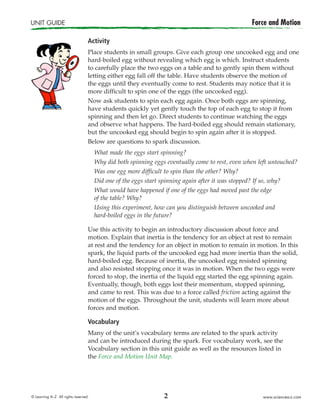 2
UNIT GUIDE	 Force and Motion
© Learning A–Z  All rights reserved.   www.sciencea-z.com
Activity
Place students in small groups. Give each group one uncooked egg and one
hard-boiled egg without revealing which egg is which. Instruct students
to carefully place the two eggs on a table and to gently spin them without
letting either egg fall off the table. Have students observe the motion of
the eggs until they eventually come to rest. Students may notice that it is
more difficult to spin one of the eggs (the uncooked egg).
Now ask students to spin each egg again. Once both eggs are spinning,
have students quickly yet gently touch the top of each egg to stop it from
spinning and then let go. Direct students to continue watching the eggs
and observe what happens. The hard-boiled egg should remain stationary,
but the uncooked egg should begin to spin again after it is stopped.
Below are questions to spark discussion.
What made the eggs start spinning?
Why did both spinning eggs eventually come to rest, even when left untouched?
Was one egg more difficult to spin than the other? Why?
Did one of the eggs start spinning again after it was stopped? If so, why?
What would have happened if one of the eggs had moved past the edge
of the table? Why?
Using this experiment, how can you distinguish between uncooked and
hard-boiled eggs in the future?
Use this activity to begin an introductory discussion about force and
motion. Explain that inertia is the tendency for an object at rest to remain
at rest and the tendency for an object in motion to remain in motion. In this
spark, the liquid parts of the uncooked egg had more inertia than the solid,
hard-boiled egg. Because of inertia, the uncooked egg resisted spinning
and also resisted stopping once it was in motion. When the two eggs were
forced to stop, the inertia of the liquid egg started the egg spinning again.
Eventually, though, both eggs lost their momentum, stopped spinning,
and came to rest. This was due to a force called friction acting against the
motion of the eggs. Throughout the unit, students will learn more about
forces and motion.
Vocabulary
Many of the unit’s vocabulary terms are related to the spark activity
and can be introduced during the spark. For vocabulary work, see the
Vocabulary section in this unit guide as well as the resources listed in
the Force and Motion Unit Map.
 