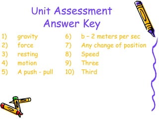 Unit Assessment
              Answer Key
1)   gravity         6)    b – 2 meters per sec
2)   force           7)    Any change of position
3)   resting         8)    Speed
4)   motion          9)    Three
5)   A push - pull   10)   Third
 