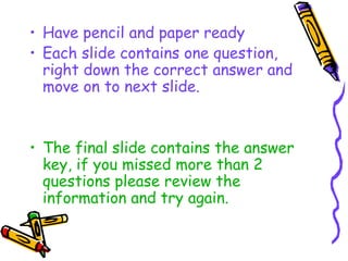 • Have pencil and paper ready
• Each slide contains one question,
  right down the correct answer and
  move on to next slide.


• The final slide contains the answer
  key, if you missed more than 2
  questions please review the
  information and try again.
 