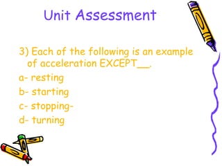 Unit Assessment

3) Each of the following is an example
  of acceleration EXCEPT__.
a- resting
b- starting
c- stopping-
d- turning
 