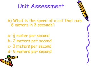 Unit Assessment

6) What is the speed of a cat that runs
  6 meters in 3 seconds?

a- ½ meter per second
b- 2 meters per second
c- 3 meters per second
d- 9 meters per second
 