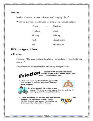 Page 2
Motion
Motion – “an act, process, or instance of changing place.”
When we move our legs to walk, we are putting them in motion.
Force vs. Motion
Friction Speed
Gravity Velocity
Push Acceleration
Pull Momentum
Different types of force
1. Friction
Friction – “Theforce that resists relative motion between two bodies in
contact.”
Friction occurs when you rub a balloon against your hair.
 