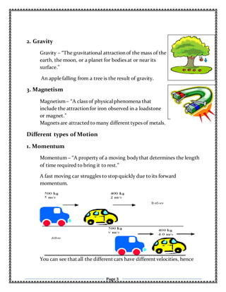 Page 3
2. Gravity
Gravity – “The gravitational attraction of the mass of the
earth, the moon, or a planet for bodies at or near its
surface.”
An apple falling from a tree is the result of gravity.
3. Magnetism
Magnetism– “A class of physicalphenomena that
include the attraction for iron observed in a loadstone
or magnet.”
Magnets are attracted to many different types of metals.
Different types of Motion
1. Momentum
Momentum – “A property of a moving bodythat determines the length
of time required to bring it to rest.”
A fast moving car struggles to stop quickly due to its forward
momentum.
You can see that all the different cars have different velocities, hence
 