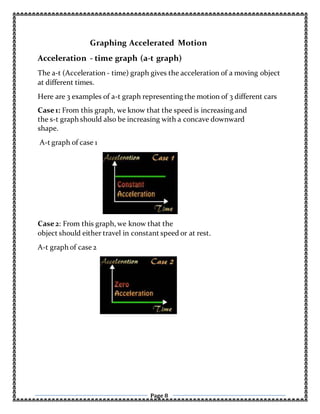 Page 8
Graphing Accelerated Motion
Acceleration - time graph (a-t graph)
The a-t (Acceleration - time) graph gives the acceleration of a moving object
at different times.
Here are 3 examples of a-t graph representing the motion of 3 different cars
Case1: From this graph, we know that the speed is increasing and
the s-t graph should also be increasing with a concave downward
shape.
A-t graph of case 1
Case2: From this graph, we know that the
object should either travel in constant speed or at rest.
A-t graph of case 2
 
