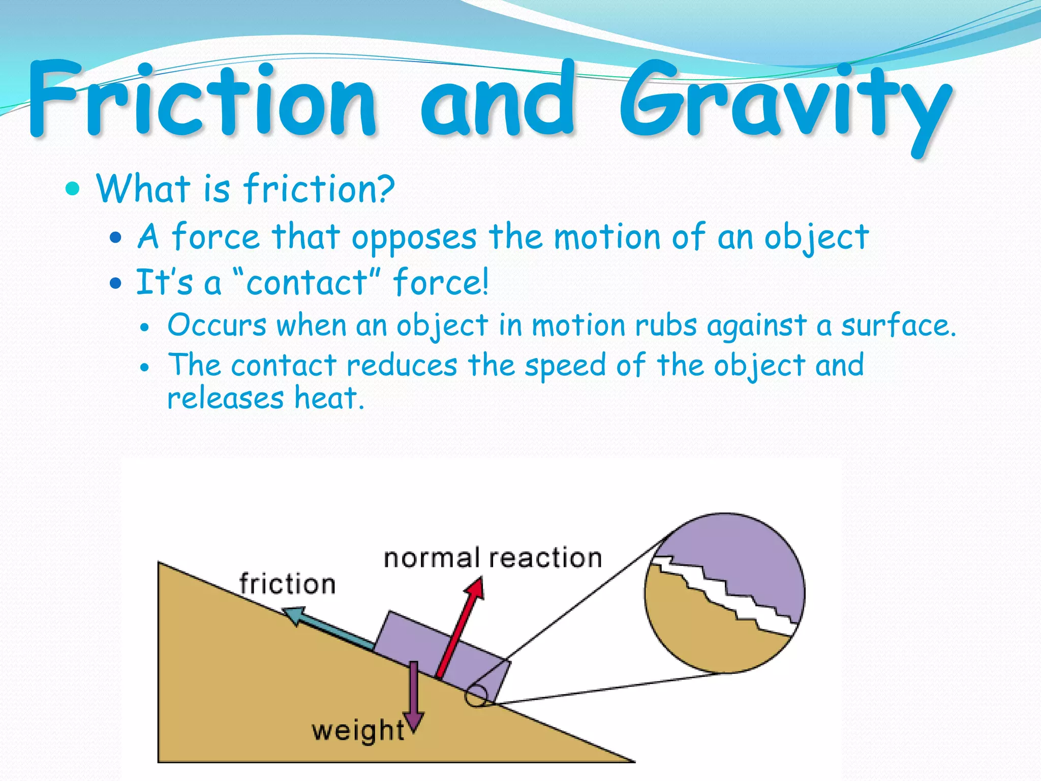 Friction and Gravity
 What is friction?
 A force that opposes the motion of an object
 It’s a “contact” force!
 Occurs when an object in motion rubs against a surface.
 The contact reduces the speed of the object and
releases heat.
 