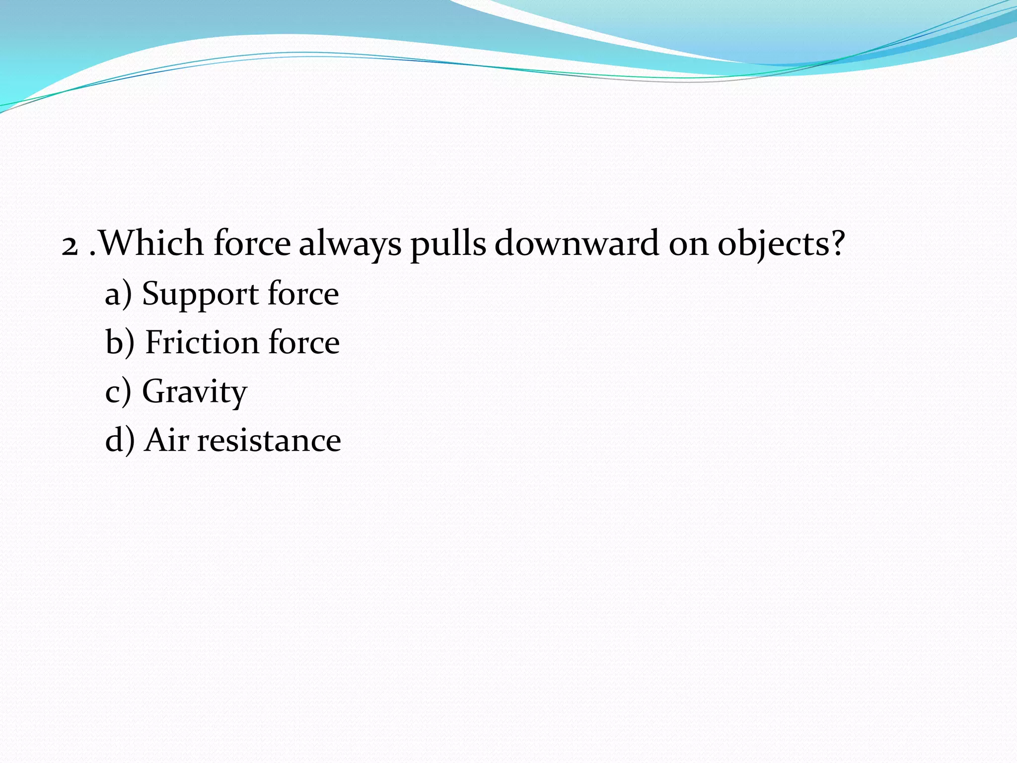 2 .Which force always pulls downward on objects?
a) Support force
b) Friction force
c) Gravity
d) Air resistance
 