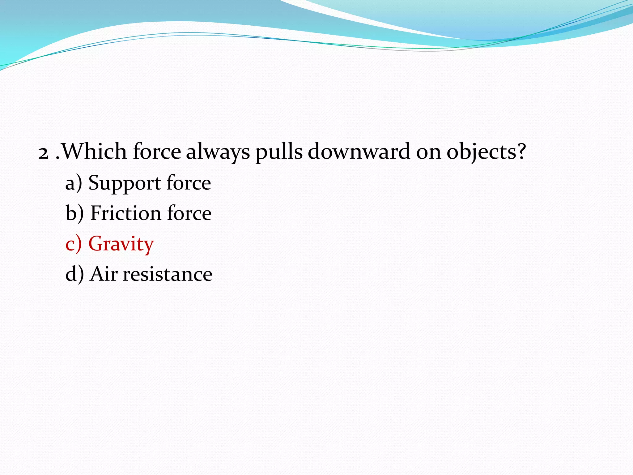 2 .Which force always pulls downward on objects?
a) Support force
b) Friction force
c) Gravity
d) Air resistance
 