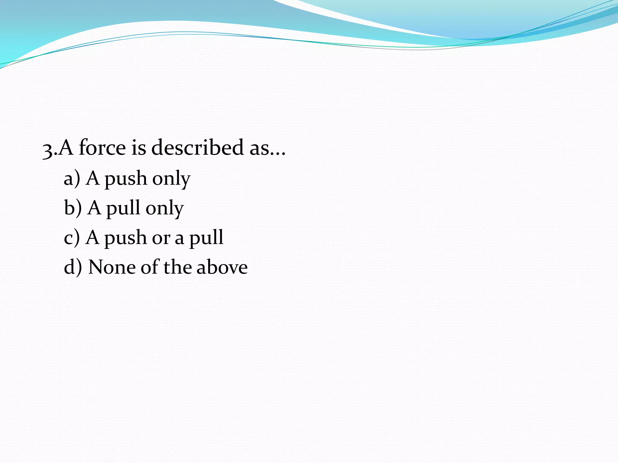3.A force is described as...
a) A push only
b) A pull only
c) A push or a pull
d) None of the above
 