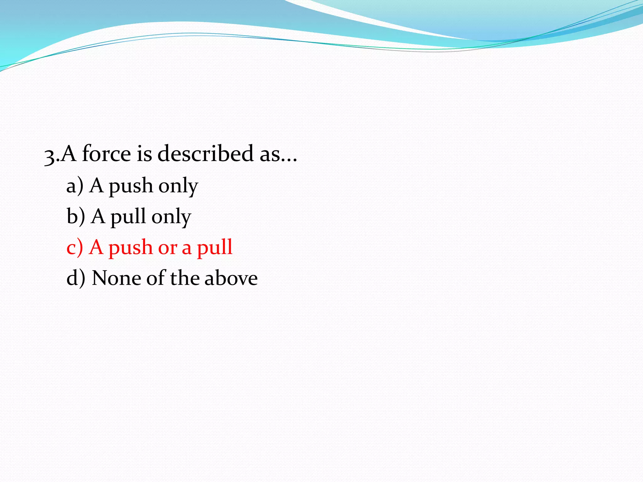3.A force is described as...
a) A push only
b) A pull only
c) A push or a pull
d) None of the above
 