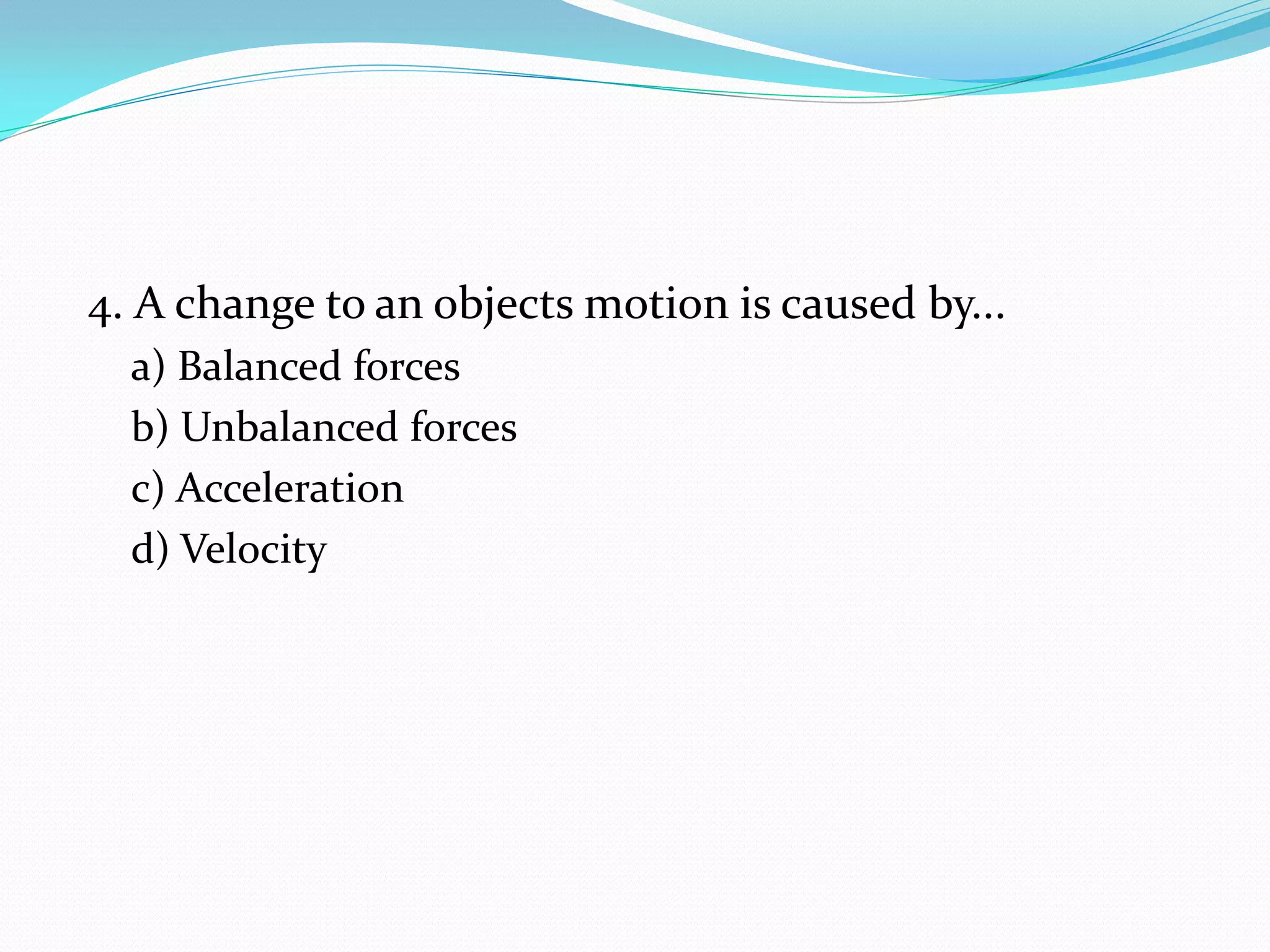 4. A change to an objects motion is caused by...
a) Balanced forces
b) Unbalanced forces
c) Acceleration
d) Velocity
 
