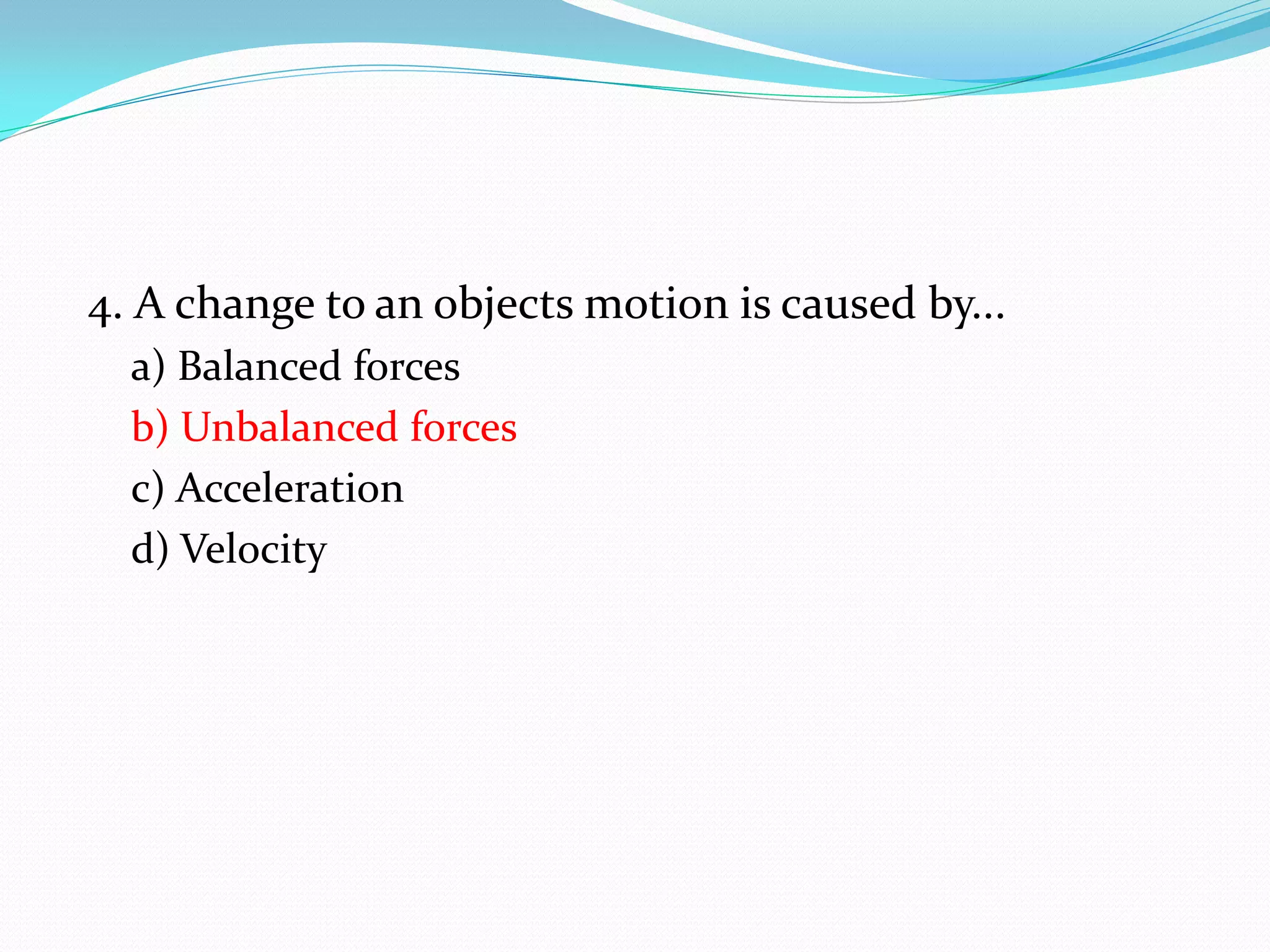 4. A change to an objects motion is caused by...
a) Balanced forces
b) Unbalanced forces
c) Acceleration
d) Velocity
 