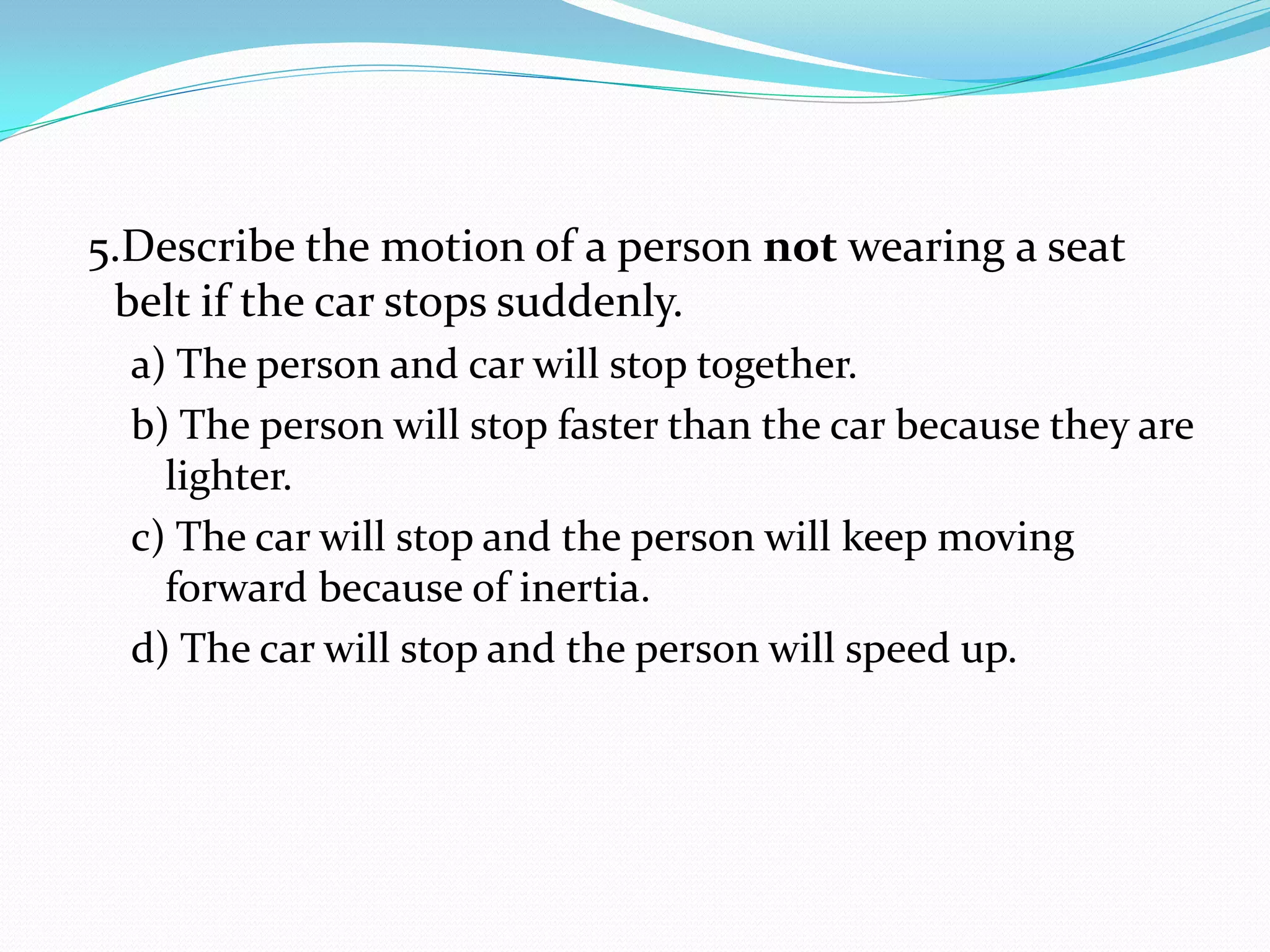 5.Describe the motion of a person not wearing a seat
belt if the car stops suddenly.
a) The person and car will stop together.
b) The person will stop faster than the car because they are
lighter.
c) The car will stop and the person will keep moving
forward because of inertia.
d) The car will stop and the person will speed up.
 